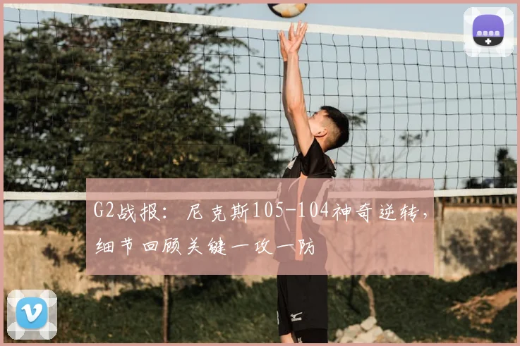 G2战报：尼克斯105-104神奇逆转，细节回顾关键一攻一防
