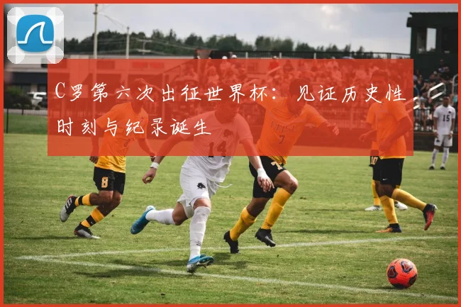 C罗第六次出征世界杯：见证历史性时刻与纪录诞生