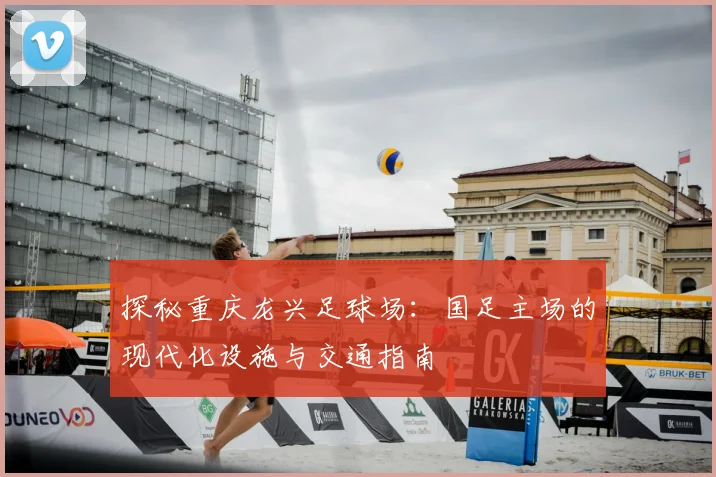 探秘重庆龙兴足球场：国足主场的现代化设施与交通指南