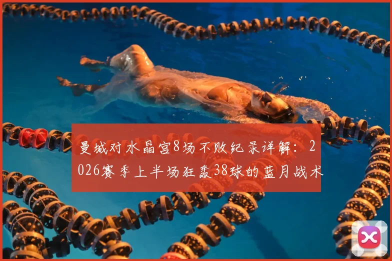 曼城对水晶宫8场不败纪录详解：2026赛季上半场狂轰38球的蓝月战术如何克制对手？前瞻与比分预测