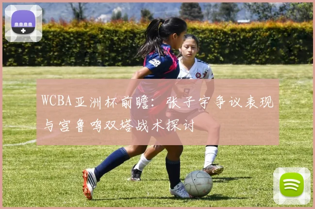 WCBA亚洲杯前瞻:张子宇争议表现与宫鲁鸣双塔战术探讨