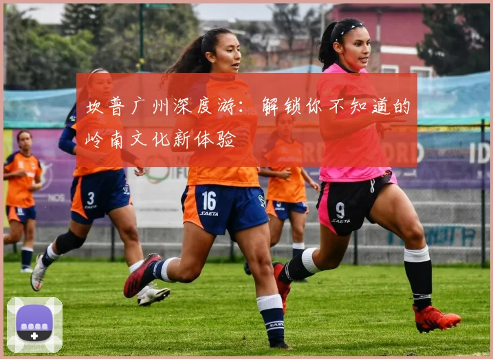 坎普广州深度游：解锁你不知道的岭南文化新体验