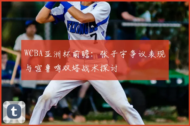 WCBA亚洲杯前瞻:张子宇争议表现与宫鲁鸣双塔战术探讨