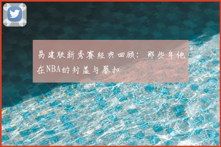 易建联新秀赛经典回顾:那些年他在NBA的封盖与暴扣