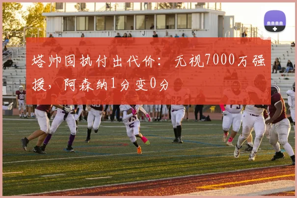 塔帅固执付出代价：无视7000万强援，阿森纳1分变0分