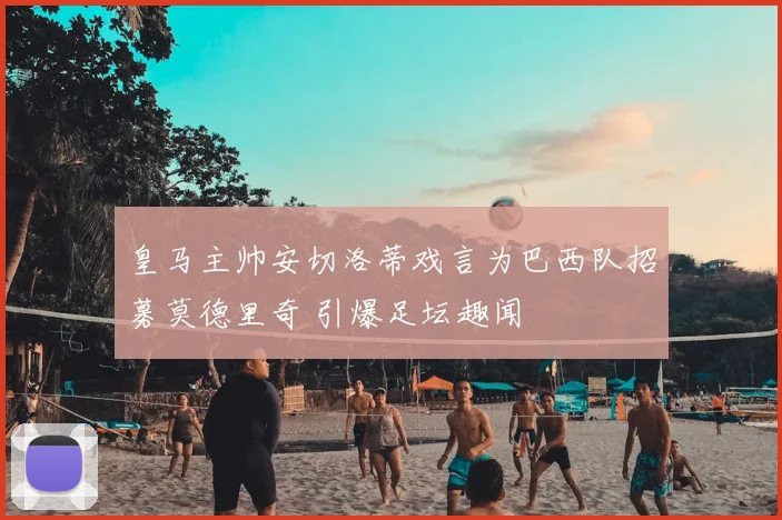 皇马主帅安切洛蒂戏言为巴西队招募莫德里奇 引爆足坛趣闻