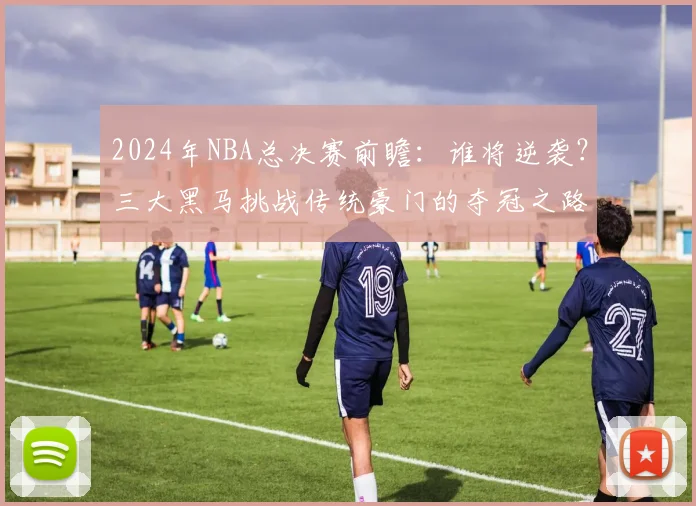 2024年NBA总决赛前瞻：谁将逆袭？三大黑马挑战传统豪门的夺冠之路