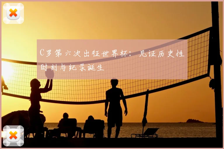 C罗第六次出征世界杯：见证历史性时刻与纪录诞生