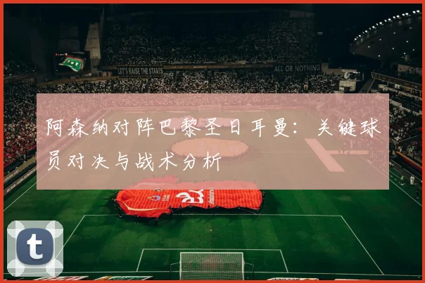阿森纳对阵巴黎圣日耳曼：关键球员对决与战术分析
