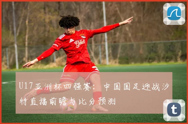 U17亚洲杯四强赛:中国国足迎战沙特直播前瞻与比分预测