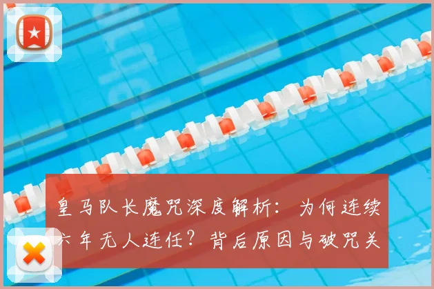 皇马队长魔咒深度解析:为何连续六年无人连任?背后原因与破咒关键