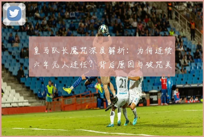 皇马队长魔咒深度解析：为何连续六年无人连任？背后原因与破咒关键