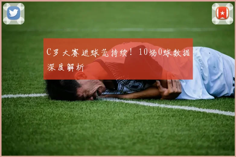 C罗大赛进球荒持续！10场0球数据深度解析