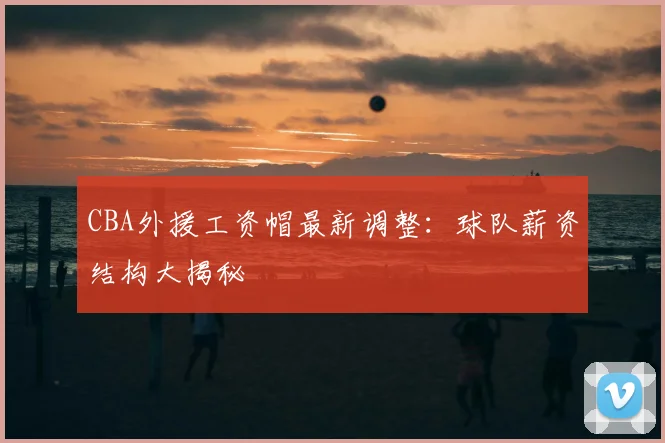CBA外援工资帽最新调整：球队薪资结构大揭秘