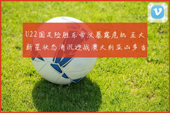 U22国足险胜东帝汶暴露危机 五大新星状态消沉迎战澳大利亚凶多吉少