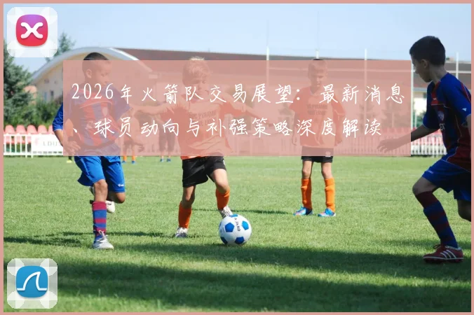 2026年火箭队交易展望：最新消息、球员动向与补强策略深度解读