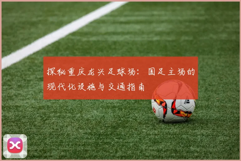 探秘重庆龙兴足球场：国足主场的现代化设施与交通指南