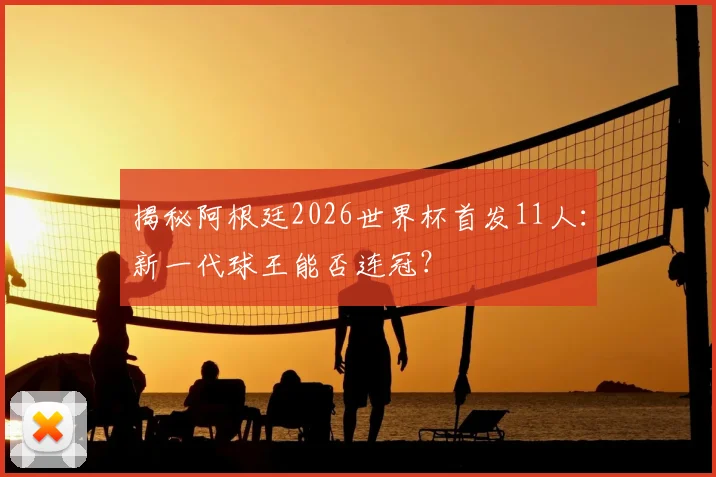 揭秘阿根廷2026世界杯首发11人：新一代球王能否连冠？