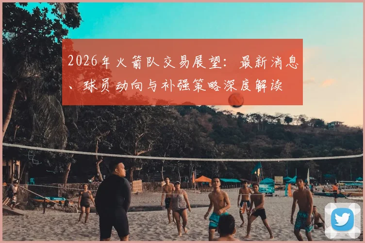 2026年火箭队交易展望：最新消息、球员动向与补强策略深度解读