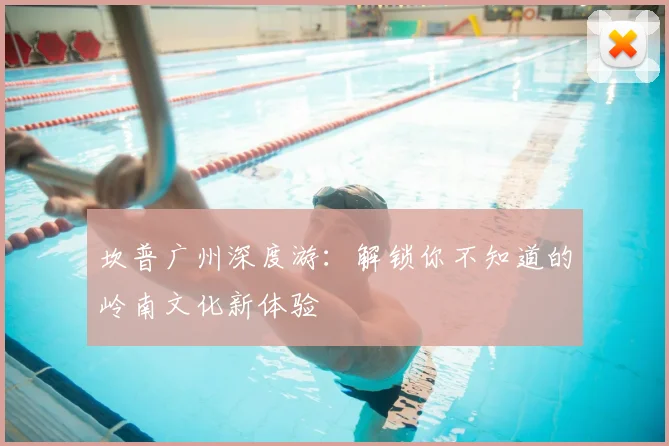 坎普广州深度游:解锁你不知道的岭南文化新体验