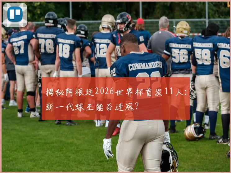 揭秘阿根廷2026世界杯首发11人：新一代球王能否连冠？