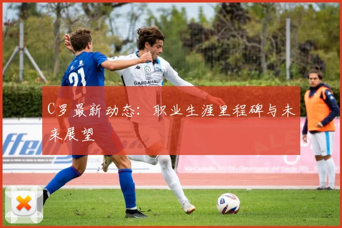 C罗最新动态：职业生涯里程碑与未来展望